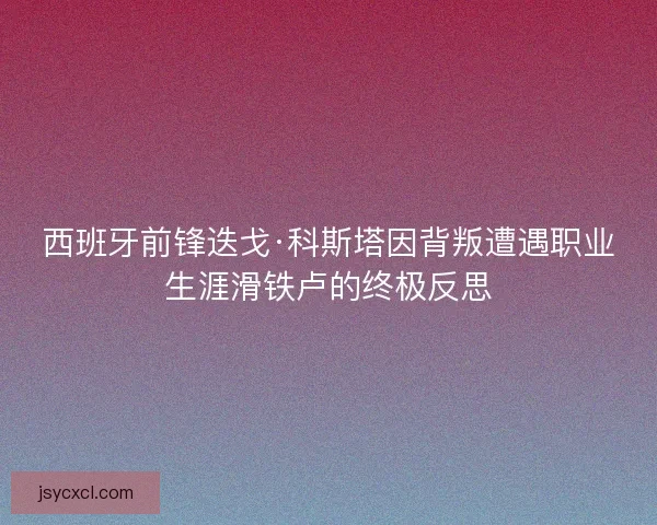 西班牙前锋迭戈·科斯塔因背叛遭遇职业生涯滑铁卢的终极反思
