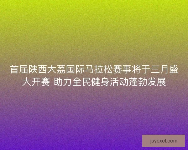 首届陕西大荔国际马拉松赛事将于三月盛大开赛 助力全民健身活动蓬勃发展