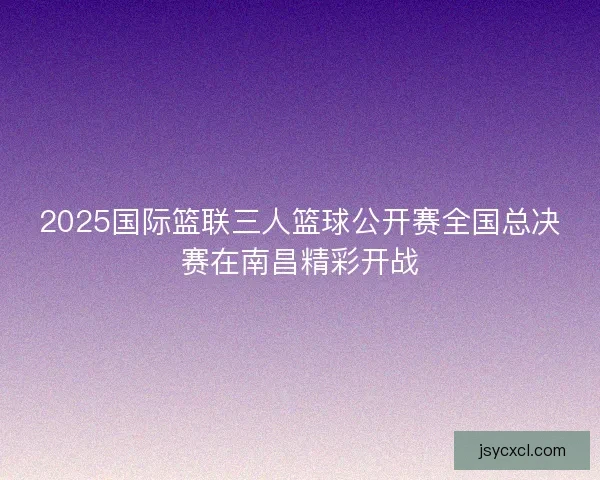 2025国际篮联三人篮球公开赛全国总决赛在南昌精彩开战