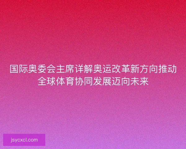 国际奥委会主席详解奥运改革新方向推动全球体育协同发展迈向未来